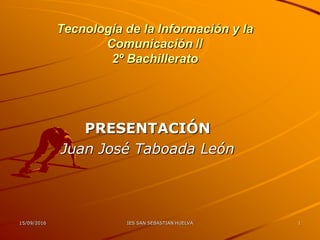 16/09/2017 IES SAN SEBASTIAN HUELVA 1
Tecnología de la Información y la
Comunicación //
2º Bachillerato
PRESENTACIÓN
Juan José Taboada León
 