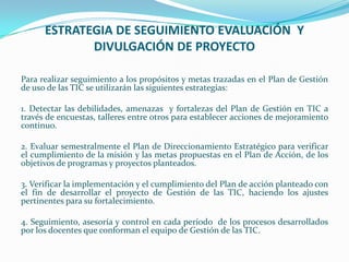 ESTRATEGIA DE SEGUIMIENTO EVALUACIÓN Y
             DIVULGACIÓN DE PROYECTO

Para realizar seguimiento a los propósitos y metas trazadas en el Plan de Gestión
de uso de las TIC se utilizarán las siguientes estrategias:

1. Detectar las debilidades, amenazas y fortalezas del Plan de Gestión en TIC a
través de encuestas, talleres entre otros para establecer acciones de mejoramiento
continuo.

2. Evaluar semestralmente el Plan de Direccionamiento Estratégico para verificar
el cumplimiento de la misión y las metas propuestas en el Plan de Acción, de los
objetivos de programas y proyectos planteados.

3. Verificar la implementación y el cumplimiento del Plan de acción planteado con
el fin de desarrollar el proyecto de Gestión de las TIC, haciendo los ajustes
pertinentes para su fortalecimiento.

4. Seguimiento, asesoría y control en cada período de los procesos desarrollados
por los docentes que conforman el equipo de Gestión de las TIC.
 