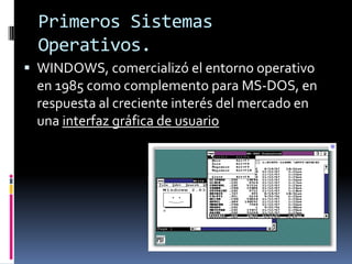 Primeros Sistemas
  Operativos.
 WINDOWS, comercializó el entorno operativo
  en 1985 como complemento para MS-DOS, en
  respuesta al creciente interés del mercado en
  una interfaz gráfica de usuario
 