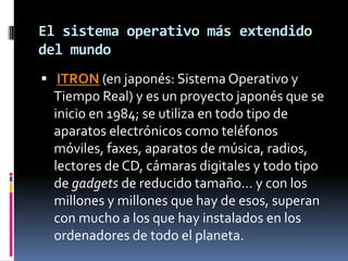 El sistema operativo más extendido
del mundo
 ITRON (en japonés: Sistema Operativo y
  Tiempo Real) y es un proyecto japonés que se
  inicio en 1984; se utiliza en todo tipo de
  aparatos electrónicos como teléfonos
  móviles, faxes, aparatos de música, radios,
  lectores de CD, cámaras digitales y todo tipo
  de gadgets de reducido tamaño… y con los
  millones y millones que hay de esos, superan
  con mucho a los que hay instalados en los
  ordenadores de todo el planeta.
 