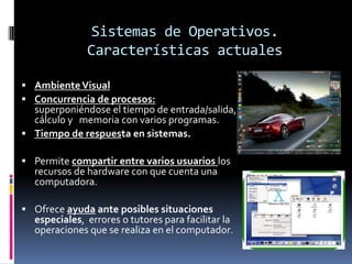Sistemas de Operativos.
              Características actuales

 Ambiente Visual
 Concurrencia de procesos:
  superponiéndose el tiempo de entrada/salida,
  cálculo y memoria con varios programas.
 Tiempo de respuesta en sistemas.

 Permite compartir entre varios usuarios los
  recursos de hardware con que cuenta una
  computadora.

 Ofrece ayuda ante posibles situaciones
  especiales, errores o tutores para facilitar la
  operaciones que se realiza en el computador.
 