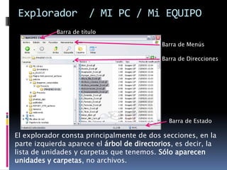 Explorador              / MI PC / Mi EQUIPO
            Barra de título

                                            Barra de Menús

                                            Barra de Direcciones




                                              Barra de Estado

El explorador consta principalmente de dos secciones, en la
parte izquierda aparece el árbol de directorios, es decir, la
lista de unidades y carpetas que tenemos. Sólo aparecen
unidades y carpetas, no archivos.
 
