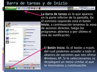 Barra de tareas y de Inicio

               La barra de tareas es la que aparece
               en la parte inferior de la pantalla. En
               el extremo izquierdo está el botón
               Inicio, a continuación tenemos la zona
               de accesos directos, luego los
               programas abiertos y por último el
               área de notificación.



                 El Botón Inicio. Es el botón a través
                 del cual podemos acceder a todo el
                 abanico de opciones que nos ofrece
                 Windows XP. Si lo seleccionamos se
                 desplegará un menú similar al que
                 te mostramos a continuación.
 