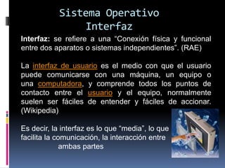 Sistema Operativo
                Interfaz
Interfaz: se refiere a una “Conexión física y funcional
entre dos aparatos o sistemas independientes”. (RAE)

La interfaz de usuario es el medio con que el usuario
puede comunicarse con una máquina, un equipo o
una computadora, y comprende todos los puntos de
contacto entre el usuario y el equipo, normalmente
suelen ser fáciles de entender y fáciles de accionar.
(Wikipedia)

Es decir, la interfaz es lo que “media”, lo que
facilita la comunicación, la interacción entre
              ambas partes
 