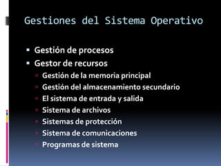 Gestiones del Sistema Operativo

 Gestión de procesos
 Gestor de recursos
   Gestión de la memoria principal
   Gestión del almacenamiento secundario
   El sistema de entrada y salida
   Sistema de archivos
   Sistemas de protección
   Sistema de comunicaciones
   Programas de sistema
 
