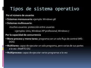 Tipos de sistema operativo
Por el número de usuarios
• Sistemas monousuario: ejemplo: Windows 98
• Sistemas multiusuario:
   muchos usuarios: protección entre usuarios
        - ejemplos: Unix, Windows XP profesional, Windows 7
Por la capacidad de concurrencia
• Mono proceso y mono tarea: programa con un solo flujo de control (MS-
   DOS)
• Multitarea: capaz de ejecutar un solo programa, pero varias de sus partes
   a la vez (MaRTE OS)
• Multiproceso: capaz de ejecutar varios programas a la vez
 
