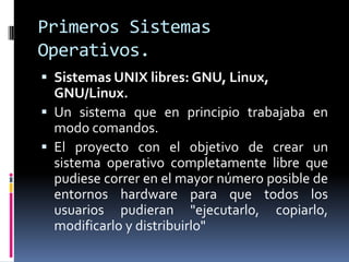 Primeros Sistemas
Operativos.
 Sistemas UNIX libres: GNU, Linux,
  GNU/Linux.
 Un sistema que en principio trabajaba en
  modo comandos.
 El proyecto con el objetivo de crear un
  sistema operativo completamente libre que
  pudiese correr en el mayor número posible de
  entornos hardware para que todos los
  usuarios pudieran "ejecutarlo, copiarlo,
  modificarlo y distribuirlo"
 