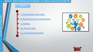 Selección
❖ 7. Propiedades del medio.
❖ 8. Implicación de los individuos.
❖ 9.Valores.
❖ 10. Simplicidad.
❖ 11. Complementariedad
Bloque 1 ~ Tema 4: Principios para la selección, uso, diseño y evaluación de medios-TICTICaplicadasalaEducación
 