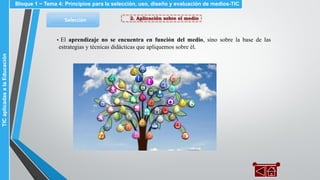 2. Aplicación sobre el medioSelección
▪ El aprendizaje no se encuentra en función del medio, sino sobre la base de las
estrategias y técnicas didácticas que apliquemos sobre él.
Bloque 1 ~ Tema 4: Principios para la selección, uso, diseño y evaluación de medios-TICTICaplicadasalaEducación
 