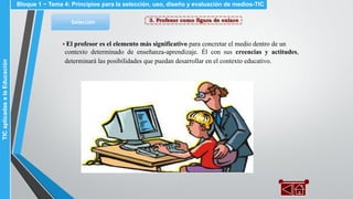 3. Profesor como figura de enlaceSelección
▪ El profesor es el elemento más significativo para concretar el medio dentro de un
contexto determinado de enseñanza-aprendizaje. Él con sus creencias y actitudes,
determinará las posibilidades que puedan desarrollar en el contexto educativo.
Bloque 1 ~ Tema 4: Principios para la selección, uso, diseño y evaluación de medios-TICTICaplicadasalaEducación
 
