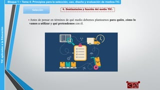 4. Destinatarios y función del medio TIC.Selección
▪ Antes de pensar en términos de qué medio debemos plantearnos para quién, cómo lo
vamos a utilizar y qué pretendemos con él.
Bloque 1 ~ Tema 4: Principios para la selección, uso, diseño y evaluación de medios-TICTICaplicadasalaEducación
 