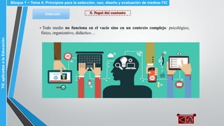 5. Papel del contextoSelección
▪ Todo medio no funciona en el vacío sino en un contexto complejo: psicológico,
físico, organizativo, didáctico…
Bloque 1 ~ Tema 4: Principios para la selección, uso, diseño y evaluación de medios-TICTICaplicadasalaEducación
 