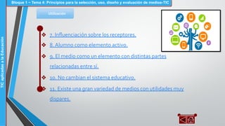 Utilización
❖ 7. Inﬂuenciación sobre los receptores.
❖ 8. Alumno como elemento activo.
❖ 9. El medio como un elemento con distintas partes
relacionadas entre sí.
❖ 10. No cambian el sistema educativo.
❖ 11. Existe una gran variedad de medios con utilidades muy
dispares.
Bloque 1 ~ Tema 4: Principios para la selección, uso, diseño y evaluación de medios-TICTICaplicadasalaEducación
 