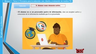 8. Alumno como elemento activo.Selección
▪ El alumno no es un procesador pasivo de información, sino un receptor activo y
consciente de la información mediada que le es presentada.
Bloque 1 ~ Tema 4: Principios para la selección, uso, diseño y evaluación de medios-TICTICaplicadasalaEducación
 