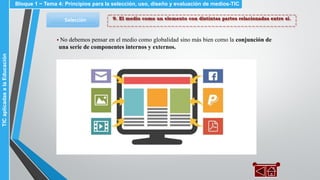9. El medio como un elemento con distintas partes relacionadas entre sí.Selección
▪ No debemos pensar en el medio como globalidad sino más bien como la conjunción de
una serie de componentes internos y externos.
Bloque 1 ~ Tema 4: Principios para la selección, uso, diseño y evaluación de medios-TICTICaplicadasalaEducación
 