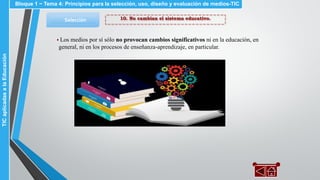 10. No cambian el sistema educativo.Selección
▪ Los medios por sí sólo no provocan cambios significativos ni en la educación, en
general, ni en los procesos de enseñanza-aprendizaje, en particular.
Bloque 1 ~ Tema 4: Principios para la selección, uso, diseño y evaluación de medios-TICTICaplicadasalaEducación
 