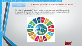 11. Existe una gran variedad de medios con utilidades muy dispares.Selección
▪ No existe el "supermedio". No hay medios mejores que otros, su utilidad depende de
la interacción de una serie de variables y de los objetivos que se persigan, así como de
las decisiones metodológicas que apliquemos sobre los mismos.
Bloque 1 ~ Tema 4: Principios para la selección, uso, diseño y evaluación de medios-TICTICaplicadasalaEducación
 
