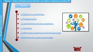 Selección
❖ 1.Objetivos y contenidos.
❖ 2.Predisposición.
❖ 3.Características de los receptores.
❖ 4. Contexto.
❖ 5.Diferencias cognitivas entre los alumnos.
❖ 6.Estimulación sobre el alumnado.
Bloque 1 ~ Tema 4: Principios para la selección, uso, diseño y evaluación de medios-TICTICaplicadasalaEducación
 
