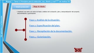 Fase 1: Análisis de la situación.
Fase 2: Especiﬁcación del plan.
Fase 3 : Recopilación de la documentación.
Fase 4 : Guionización.
Diseño-producción
Bloque 1 ~ Tema 4: Principios para la selección, uso, diseño y evaluación
de medios-TICTICaplicadasalaEducación
Etapa de diseño
▪ Implicará una serie una serie de fases: análisis de la situación, plan y temporalización del proyecto,
documentación y guionización.
 
