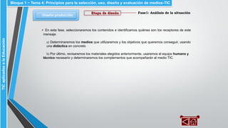 Fase1: Análisis de la situación
Diseño-producción
Bloque 1 ~ Tema 4: Principios para la selección, uso, diseño y evaluación de medios-TICTICaplicadasalaEducación
Etapa de diseño
▪ En esta fase, seleccionaremos los contenidos e identificamos quiénes son los receptores de este
mensaje.
a) Determinaremos los medios que utilizaremos y los objetivos que queremos conseguir, usando
una didáctica en concreto
b) Por último, revisaremos los materiales elegidos anteriormente, usaremos el equipo humano y
técnico necesario y determinaremos los complementos que acompañarán al medio TIC.
 