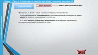 Fase 2: Especificación del plan
Diseño-producción
Bloque 1 ~ Tema 4: Principios para la selección, uso, diseño y evaluación de medios-TICTICaplicadasalaEducación
Etapa de diseño
▪ En esta fase, se llevará a cabo la especificación del plan y la temporalización.
a) Nos permitirá obtener conocimientos de la dificultad temporal de la realización del medio y
adoptar las decisiones necesarias para su correcto uso
b) Es decir, secuencia, ordenación y temporalización de las diferentes actividades que
tenemos que realizar para la producción del medio.
 