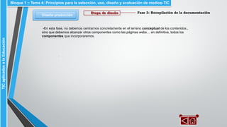 Fase 3: Recopilación de la documentación
Diseño-producción
Bloque 1 ~ Tema 4: Principios para la selección, uso, diseño y evaluación de medios-TICTICaplicadasalaEducación
Etapa de diseño
-En esta fase, no debemos centrarnos concretamente en el terreno conceptual de los contenidos.,
sino que debemos alcanzar otros componentes como las páginas webs… en definitiva, todos los
componentes que incorporaremos.
.
 