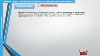 Diseño-producción
Bloque 1 ~ Tema 4: Principios para la selección, uso, diseño y evaluación de medios-TICTICaplicadasalaEducación
Etapa de producción
▪Ejecución de las decisiones adoptadas anteriormente a través del conocimiento de los elementos
técnicos que vayan a utilizarse para la producción del medio y el dominio de los lenguajes y las
reglas de producción de los distintos medios específicos que se vayan a utilizar.
 