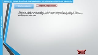 Diseño-producción
Bloque 1 ~ Tema 4: Principios para la selección, uso, diseño y evaluación de medios-TICTICaplicadasalaEducación
Etapa de posproducción
-Plasmar el trabajo en un ordenador a través de programas específicos de edición de vídeo e
incorporar los efectos de animación y la banda sonora y asignar los tiempos de paso automáticos
en un programa como Prezi.
 