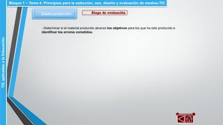 Diseño-producción
Bloque 1 ~ Tema 4: Principios para la selección, uso, diseño y evaluación de medios-TICTICaplicadasalaEducación
Etapa de evaluación
-Determinar si el material producido alcanza los objetivos para los que ha sido producido e
identificar los errores cometidos.
 