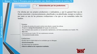 1. Autoevaluación por los productores.Evaluación
▪ Se efectúa por sus propios productores o realizadores, y por lo general bien sea de
forma consciente o inconscientemente, planificada o no planificada, siempre se realiza y
por tanto es una de las primeras evaluaciones a las que se ven sometidos todos los
medios.
Ventajas:
-El equipo de producción puede sentirse más abierto a asumir las críticas.
-Propicia el autoperfeccionamiento del equipo de producción.
-Sus resultados-datos pueden ser incorporados rápidamente y de forma automática en el medio~TIC.
-Bajo costo.
-No se necesita que el medio~TIC esté completamente terminado.
- No se precisa de ayuda externa.
Limitaciones:
-Posible falta de objetividad en los resultados que se obtengan.
-Nivel de formación.
-No intervienen los receptores.
-Falta de calidad en las respuestas-resultados.
Bloque 1 ~ Tema 4: Principios para la selección, uso, diseño y evaluación de medios-TICTICaplicadasalaEducación
 