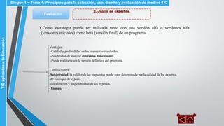 2. Juicio de expertos.
Evaluación
▪ Como estrategia puede ser utilizada tanto con una versión alfa o versiones alfa
(versiones iniciales) como beta (versión final) de un programa.
Ventajas:
-Calidad y profundidad en las respuestas-resultados.
-Posibilidad de analizar diferentes dimensiones.
-Puede realizarse sin la versión definitiva del programa.
Limitaciones:
-Subjetividad, la validez de las respuestas puede estar determinada por la calidad de los expertos.
-El concepto de experto.
-Localización y disponibilidad de los expertos.
-Tiempo.
Bloque 1 ~ Tema 4: Principios para la selección, uso, diseño y evaluación de medios-TICTICaplicadasalaEducación
 