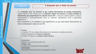 3. Evaluación “por” y “desde” los usuarios.Evaluación
▪ La evaluación “por” los usuarios: la que realizan directamente los propios destinatarios
cuando utilizan la TIC mientras que la evaluación “desde” los usuarios: se realiza mediante la
información que proporcionan los usuarios de las TIC, a través de estudios pilotos o ensayos
experimentales o cuasiexperimental, sobre su "eficacia", significación, nivel a aprendizaje
adquirido, etc.
▪Esta evaluación es en realidad la más significativa ya que intervienen directamente en
ella los destinatarios objeto de las TIC.
Ventajas:
-Los medios~TIC son evaluados directamente por los destinatarios: estudiantes, profesores...
-Posible contemplación del contexto de utilización.
-El medio~TIC adquiere su verdadero sentido educativo.
Limitaciones:
-Requiere una versión final del medio~TIC.
-Tiempo y coste.
-Los datos no se incorporan de forma automática.
-Laboriosidad.
-Necesidad de domino de técnicas de investigación evaluativa.
Bloque 1 ~ Tema 4: Principios para la selección, uso, diseño y evaluación de medios-TICTICaplicadasalaEducación
 