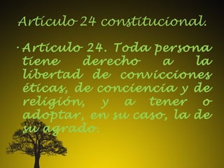 Artículo 24 constitucional.
•Articulo 24. Toda persona
tiene derecho a la
libertad de convicciones
éticas, de conciencia y de
religión, y a tener o
adoptar, en su caso, la de
su agrado.
 