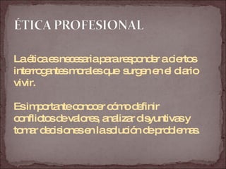 La ética es necesaria para responder a ciertos  interrogantes morales que  surgen en el diario  vivir. Es importante conocer cómo definir  conflictos de valores, analizar disyuntivas y  tomar decisiones en la solución de problemas. 