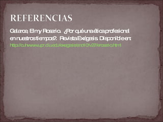 Galarce, Elmy Rosario.  ¿Por qué una ética profesional  en nuestros tiempos?.  Revista Exégesis. Disponible en:  http://cuhwww.upr.clu.edu/exegesis/ano10/v27/erosario.html 