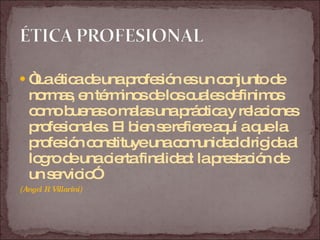 “ La ética de una profesión es un conjunto de normas, en términos de los cuales definimos como buenas o malas una práctica y relaciones profesionales. El bien se refiere aquí a que la profesión constituye una comunidad dirigida al logro de una cierta finalidad: la prestación de un servicio”  (Angel R Villarini) 