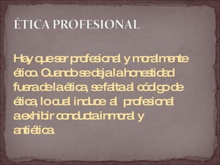 Hay que ser profesional y moralmente  ético. Cuando se deja la honestidad  fuera de la ética, se falta al código de  ética, lo cual induce  al  profesional  a exhibir conducta inmoral y  antiética.  