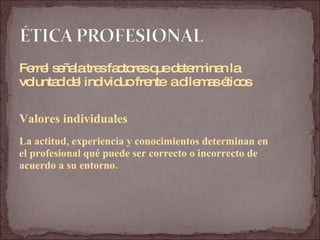 Ferrel señala tres factores que determinan la  voluntad del individuo frente  a dilemas éticos Valores individuales La actitud, experiencia y conocimientos determinan en  el profesional qué puede ser correcto o incorrecto de  acuerdo a su entorno. 