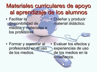 Materiales curriculares de apoyo
 al aprendizaje de los alumnos
●   Facilitar la            ●   Diseñar y producir
    disponibilidad de           material didáctico.
    medios y materiales a
    los profesores.

●   Formar y asesorar al    ●   Evaluar los efectos y
    profesorado en el uso       experiencias de uso
    de los medios.              de los medios en la
                                enseñanza.
 
