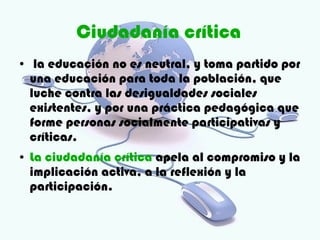 Ciudadanía crítica
●    la educación no es neutral, y toma partido por
    una educación para toda la población, que
    luche contra las desigualdades sociales
    existentes, y por una práctica pedagógica que
    forme personas socialmente participativas y
    críticas.
●   La ciudadanía crítica apela al compromiso y la
    implicación activa, a la reflexión y la
    participación.
 