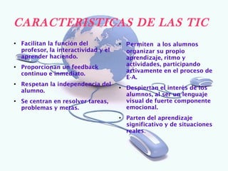 CARACTERISTICAS DE LAS TIC
●
    Facilitan la función del           ●
                                           Permiten a los alumnos
    profesor, la interactividad y el       organizar su propio
    aprender haciendo.                     aprendizaje, ritmo y
                                           actividades, participando
●
    Proporcionan un feedback
                                           activamente en el proceso de
    continuo e inmediato.
                                           E-A.
●
    Respetan la independencia del      ●
                                           Despiertan el interés de los
    alumno.
                                           alumnos, al ser un lenguaje
●
    Se centran en resolver tareas,         visual de fuerte componente
    problemas y metas.                     emocional.
                                       ●
                                           Parten del aprendizaje
                                           significativo y de situaciones
                                           reales.
 