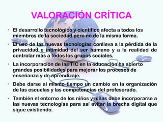 VALORACIÓN CRÍTICA
➢
    El desarrollo tecnológico y científico afecta a todos los 
    miembros de la sociedad pero no de la misma forma.
➢
    El uso de las nuevas tecnologías conlleva a la pérdida de la
    privacidad e intimidad del ser humano y a la realidad de
    controlar más a todos los grupos sociales.
➢
    La incorporación de las TIC en la educación ha abierto
    grandes posibilidades para mejorar los procesos de
    enseñanza y de aprendizaje.
➢
    Debe darse al mismo tiempo un cambio en la organización
    de las escuelas y las competencias del profesorado.
➢
    También el entorno de los niños y niñas debe incorporarse a
    las nuevas tecnologías para así evitar la brecha digital que
    sigue existiendo.
 