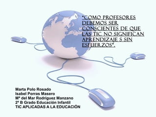“COMO PROFESORES
                                DEBEMOS SER
                                CONSCIENTES DE QUE
                                LAS TIC NO SIGNIFICAN
                                APRENDIZAJE S SIN
                                ESFUERZOS”.




Marta Polo Rosado
Isabel Porras Masero
Mª del Mar Rodríguez Manzano
2º B Grado Educación Infantil
TIC APLICADAS A LA EDUCACIÓN
 