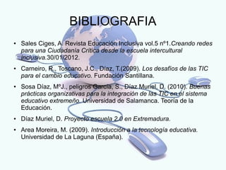 BIBLIOGRAFIA
●   Sales Ciges, A. Revista Educación Inclusiva vol.5 nº1.Creando redes
    para una Ciudadanía Crítica desde la escuela intercultural
    inclusiva.30/01/2012.
●   Carneiro, R., Toscano, J.C., Díaz, T.(2009). Los desafíos de las TIC
    para el cambio educativo. Fundación Santillana.
●   Sosa Díaz, MºJ., peligros García, S., Díaz Muriel, D. (2010). Buenas
    prácticas organizativas para la integración de las TIC en el sistema
    educativo extremeño. Universidad de Salamanca. Teoría de la
    Educación.
●   Díaz Muriel, D. Proyecto escuela 2.0 en Extremadura.
●   Area Moreira, M. (2009). Introducción a la tecnología educativa.
    Universidad de La Laguna (España).
 