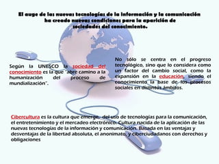 El auge de las nuevas tecnologías de la información y la comunicación
             ha creado nuevas condiciones para la aparición de
                       sociedades del conocimiento.




                                            No sólo se centra en el progreso
Según la UNESCO la sociedad del             tecnológico, sino que lo considera como
conocimiento es la que “abre camino a la    un factor del cambio social, como la
humanización      del    proceso     de     expansión en la educación, siendo el
mundialización”.                            conocimiento la base de los procesos
                                            sociales en distintos ámbitos.




Cibercultura es la cultura que emerge, del uso de tecnologías para la comunicación,
el entretenimiento y el mercadeo electrónico. Cultura nacida de la aplicación de las
nuevas tecnologías de la información y comunicación. Basada en las ventajas y
desventajas de la libertad absoluta, el anonimato, y ciberciudadanos con derechos y
obligaciones
 