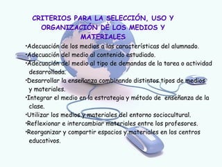 CRITERIOS PARA LA SELECCIÓN, USO Y
      ORGANIZACIÓN DE LOS MEDIOS Y
                MATERIALES

 Adecuación de los medios a las características del alumnado.

 Adecuación del medio al contenido estudiado.

 Adecuación del medio al tipo de demandas de la tarea o actividad
  desarrollada.

 Desarrollar la enseñanza combinando distintos tipos de medios
  y materiales.

 Integrar el medio en la estrategia y método de enseñanza de la
  clase.

 Utilizar los medios y materiales del entorno sociocultural.

 Reflexionar e intercambiar materiales entre los profesores.

 Reorganizar y compartir espacios y materiales en los centros
  educativos.
 