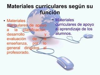 Materiales curriculares según su
                función
●   Materiales               ●   Materiales
    curriculares de apoyo        curriculares de apoyo
    a la planificación,          al aprendizaje de los
    desarrollo           y       alumnos.
    evaluación    de    la
    enseñanza, por lo
    general dirigidos al
    profesorado.
 