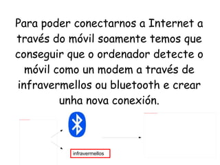 Para poder conectarnos a Internet a través do móvil soamente temos que conseguir que o ordenador detecte o móvil como un modem a través de infravermellos ou bluetooth e crear unha nova conexión. infravermellos 