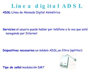 Línea digital ADSL ADSL: Línea de Abonado Digital Asimétrica Servicios: el usuario puede hablar por teléfono a la vez que está navegando por Internet Dispositivos necesarios: un módem ADSL,un filtro (splitter) Tipo de señal: modulación DMT  