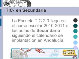 TIC e  en Secundaria La Escuela TIC 2.0 llega en el curso escolar 2010-2011 a las aulas de  Secundaria  siguiendo el calendario de implantación en Andalucía.   